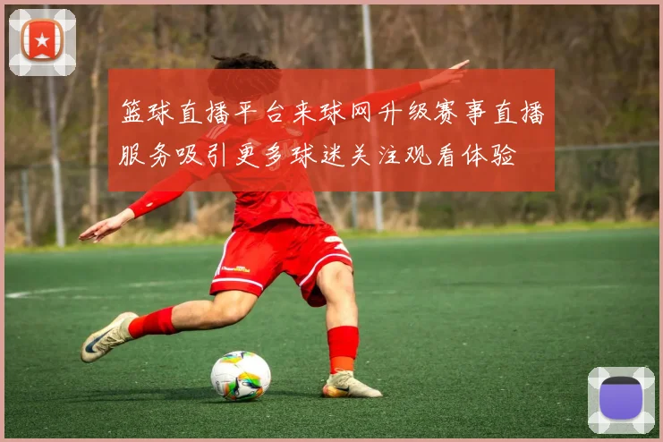 篮球直播平台来球网升级赛事直播服务吸引更多球迷关注观看体验