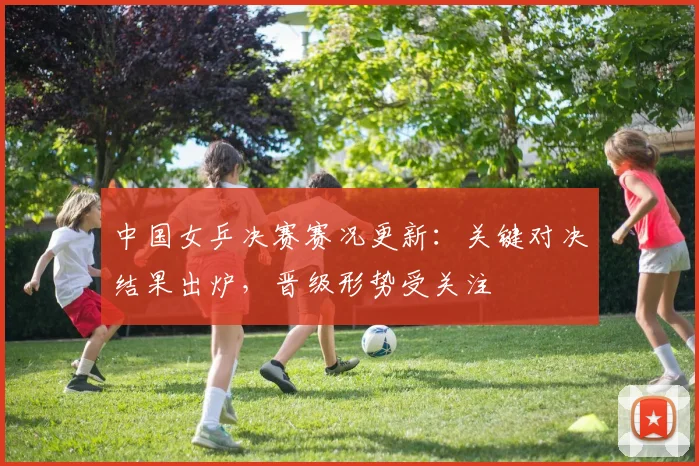 中国女乒决赛赛况更新：关键对决结果出炉，晋级形势受关注