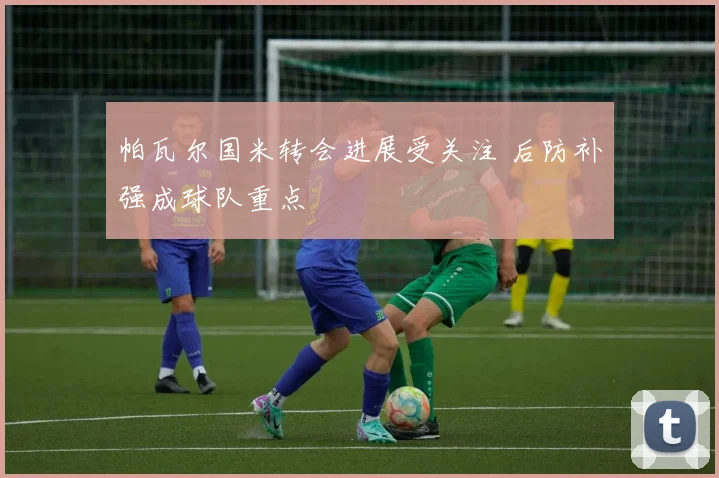 帕瓦尔国米转会进展受关注 后防补强成球队重点