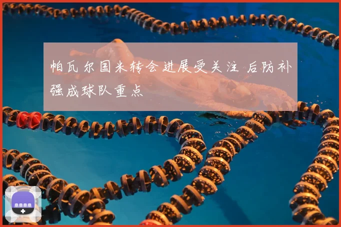 帕瓦尔国米转会进展受关注 后防补强成球队重点