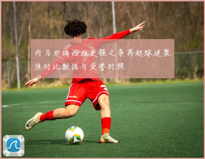 内马尔梅西谁更强之争再起球迷聚焦对比数据与荣誉对照
