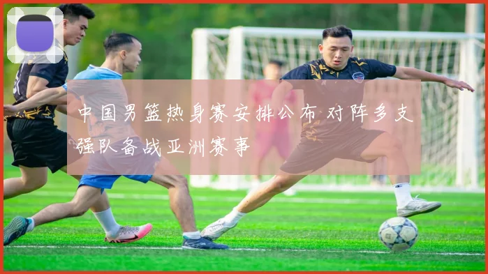 中国男篮热身赛安排公布 对阵多支强队备战亚洲赛事