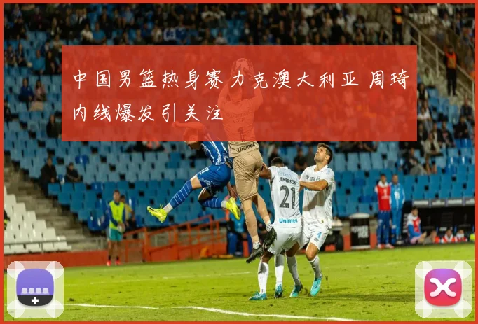 中国男篮热身赛力克澳大利亚 周琦内线爆发引关注
