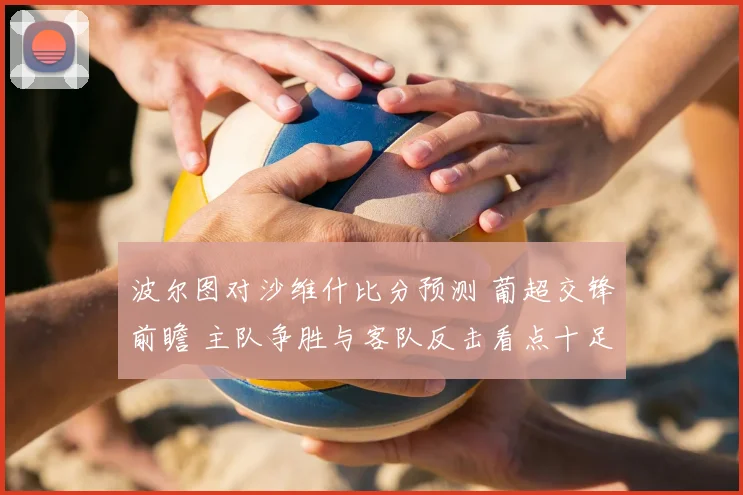 波尔图对沙维什比分预测 葡超交锋前瞻 主队争胜与客队反击看点十足