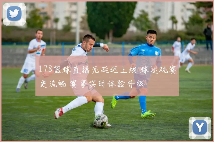 178篮球直播无延迟上线 球迷观赛更流畅 赛事实时体验升级