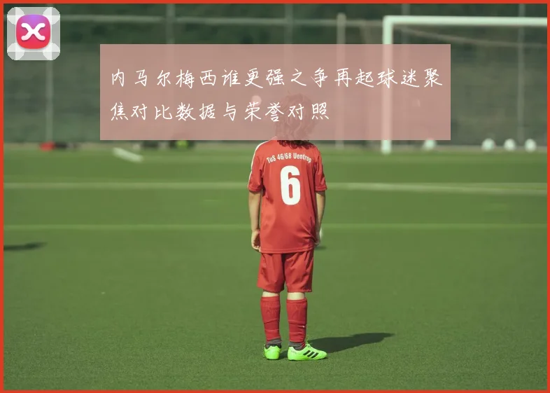 内马尔梅西谁更强之争再起球迷聚焦对比数据与荣誉对照