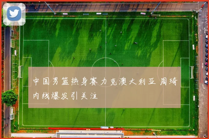 中国男篮热身赛力克澳大利亚 周琦内线爆发引关注