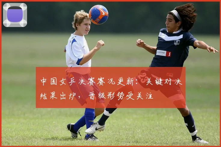 中国女乒决赛赛况更新：关键对决结果出炉，晋级形势受关注
