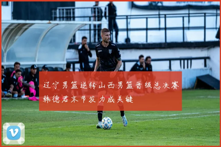 辽宁男篮逆转山西男篮晋级总决赛韩德君末节发力成关键