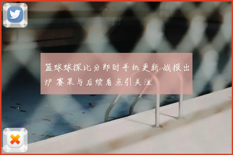 篮球球探比分即时手机更新 战报出炉 赛果与后续看点引关注