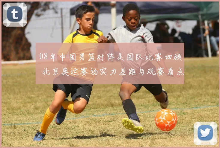 08年中国男篮对阵美国队比赛回顾 北京奥运赛场实力差距与观赛看点