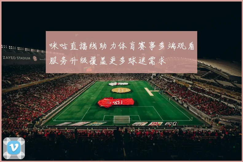 咪咕直播线助力体育赛事多端观看服务升级覆盖更多球迷需求