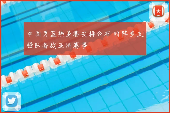 中国男篮热身赛安排公布 对阵多支强队备战亚洲赛事