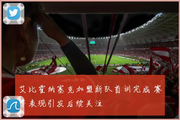 艾比霍纳塞克加盟新队首训完成 赛季表现引发后续关注
